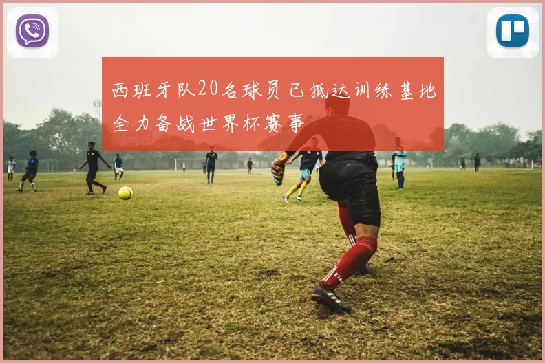 西班牙队20名球员已抵达训练基地全力备战世界杯赛事
