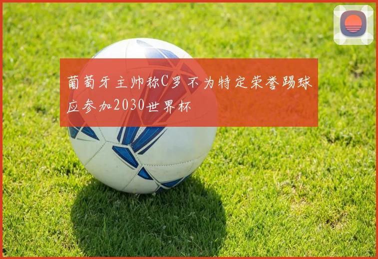葡萄牙主帅称C罗不为特定荣誉踢球应参加2030世界杯