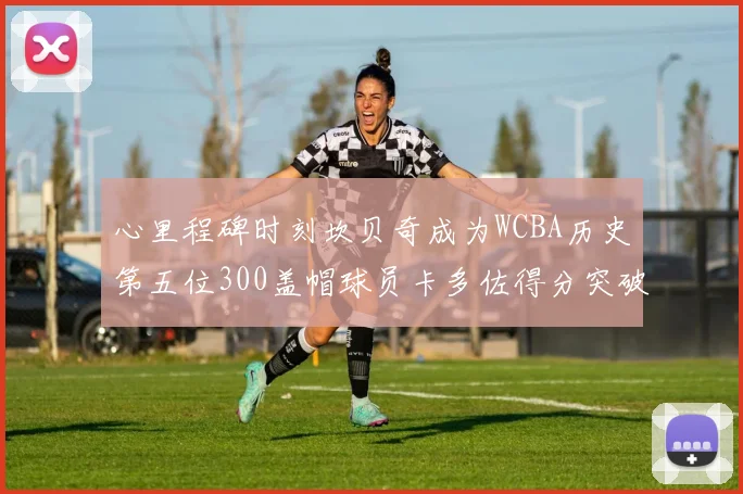 心里程碑时刻坎贝奇成为WCBA历史第五位300盖帽球员卡多佐得分突破1000大关