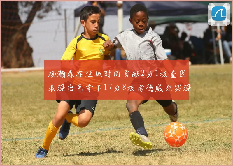 杨瀚森在垃圾时间贡献2分1板奎因表现出色拿下17分8板考德威尔实现双双14板转正