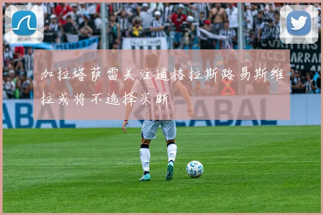 加拉塔萨雷关注道格拉斯路易斯维拉或将不选择买断