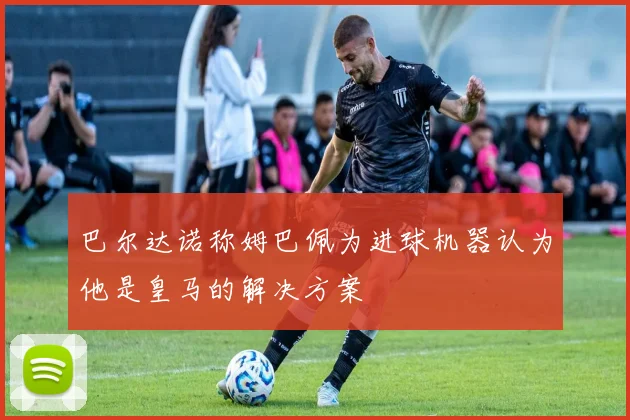 巴尔达诺称姆巴佩为进球机器认为他是皇马的解决方案