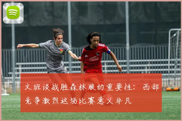 文班谈战胜森林狼的重要性：西部竞争激烈这场比赛意义非凡