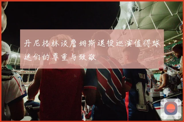 丹尼格林谈詹姆斯退役巡演值得球迷们的尊重与致敬