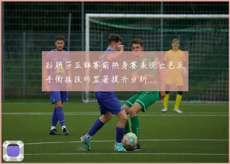 孙颖莎亚锦赛前热身赛表现出色反手衔接技巧显著提升分析