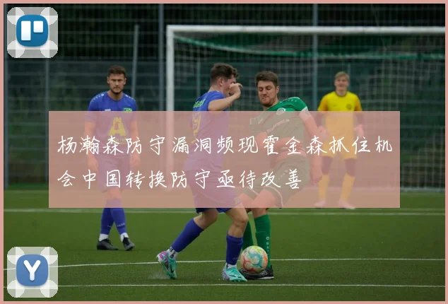 杨瀚森防守漏洞频现霍金森抓住机会中国转换防守亟待改善
