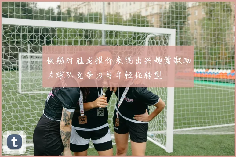 快船对猛龙报价表现出兴趣莺歌助力球队竞争力与年轻化转型