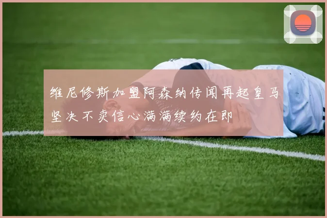 维尼修斯加盟阿森纳传闻再起皇马坚决不卖信心满满续约在即